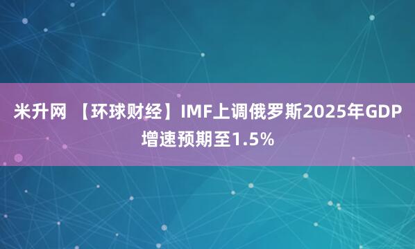 米升网 【环球财经】IMF上调俄罗斯2025年GDP增速预期至1.5%