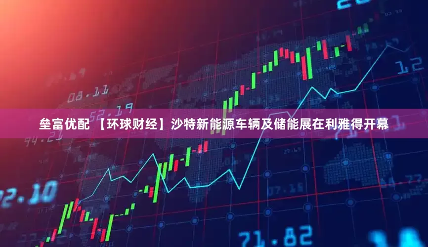 垒富优配 【环球财经】沙特新能源车辆及储能展在利雅得开幕