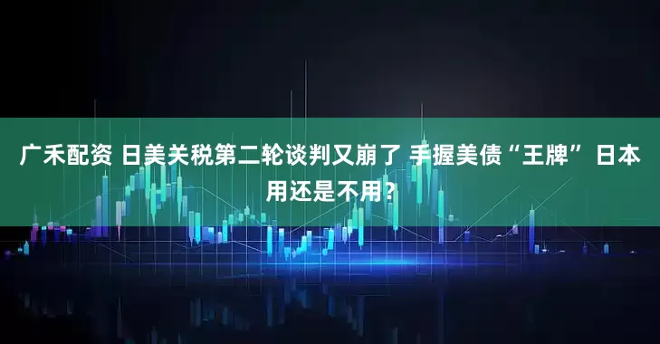 广禾配资 日美关税第二轮谈判又崩了 手握美债“王牌” 日本用还是不用？