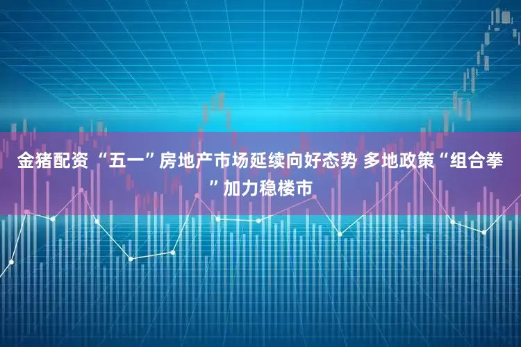 金猪配资 “五一”房地产市场延续向好态势 多地政策“组合拳”加力稳楼市