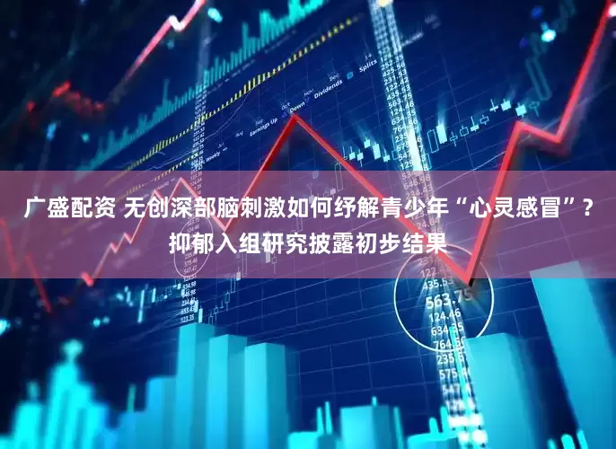 广盛配资 无创深部脑刺激如何纾解青少年“心灵感冒”？抑郁入组研究披露初步结果