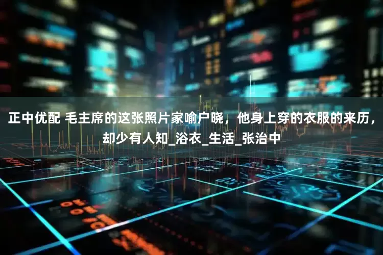 正中优配 毛主席的这张照片家喻户晓，他身上穿的衣服的来历，却少有人知_浴衣_生活_张治中