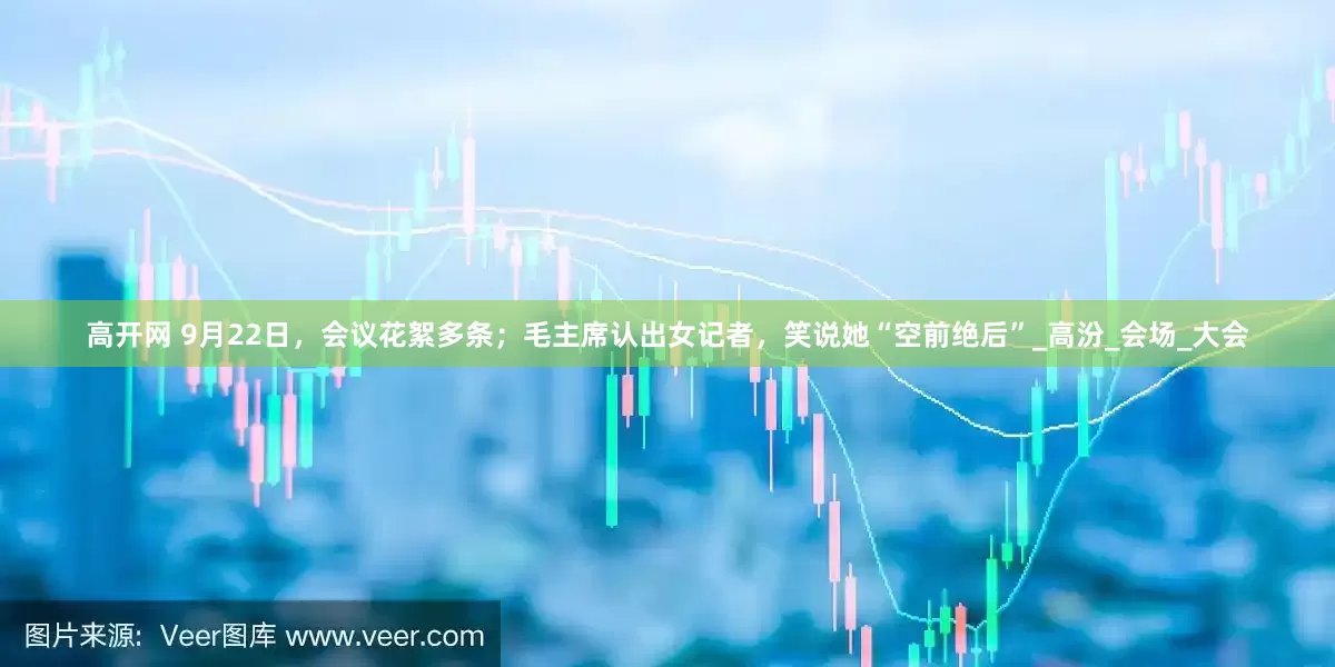 高开网 9月22日，会议花絮多条；毛主席认出女记者，笑说她“空前绝后”_高汾_会场_大会