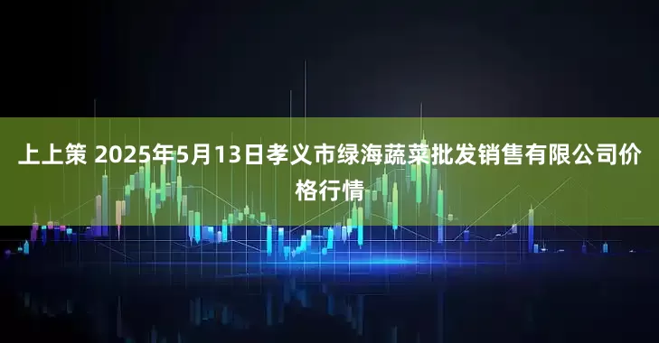 上上策 2025年5月13日孝义市绿海蔬菜批发销售有限公司价格行情