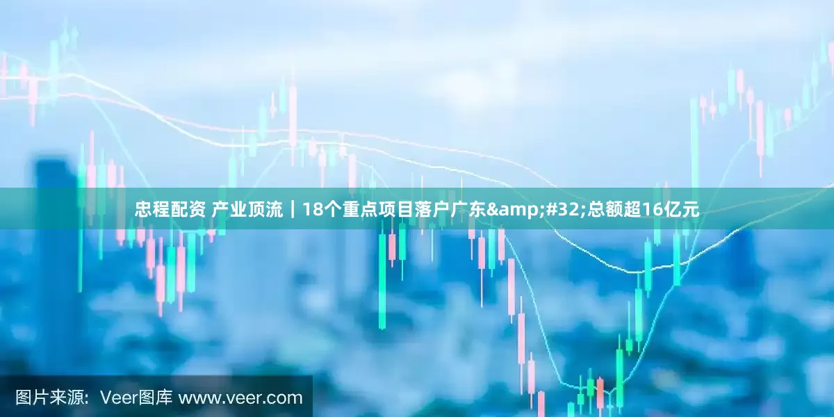 忠程配资 产业顶流｜18个重点项目落户广东&#32;总额超16亿元