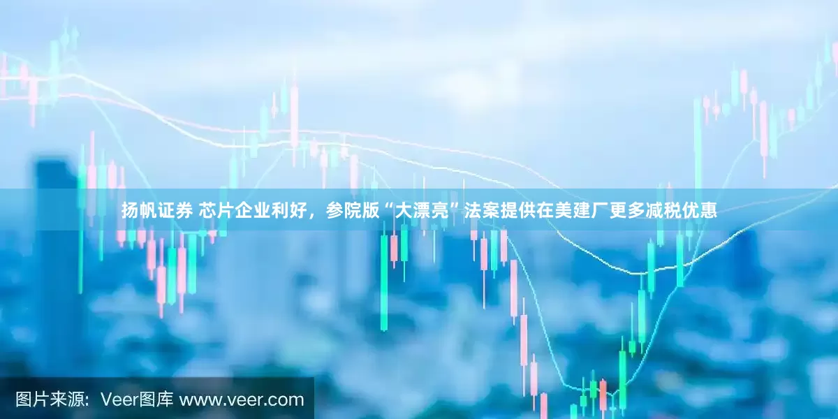 扬帆证券 芯片企业利好，参院版“大漂亮”法案提供在美建厂更多减税优惠