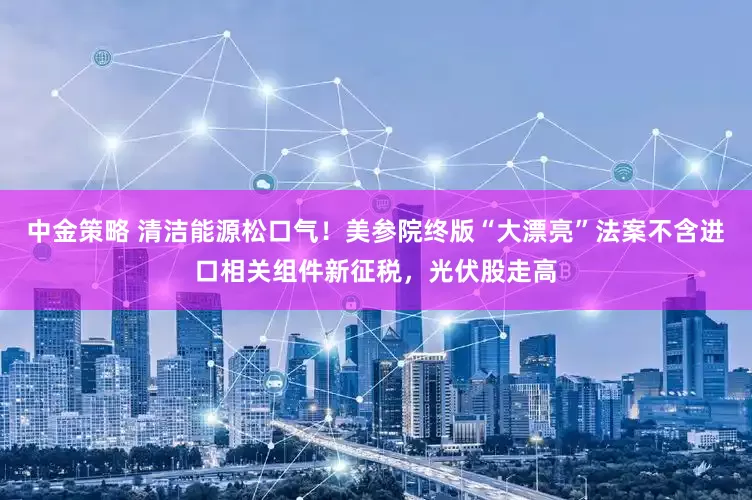 中金策略 清洁能源松口气！美参院终版“大漂亮”法案不含进口相关组件新征税，光伏股走高