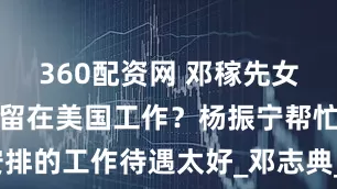 360配资网 邓稼先女儿为何选择留在美国工作？杨振宁帮忙安排的工作待遇太好_邓志典_杨武之_邓艺孙