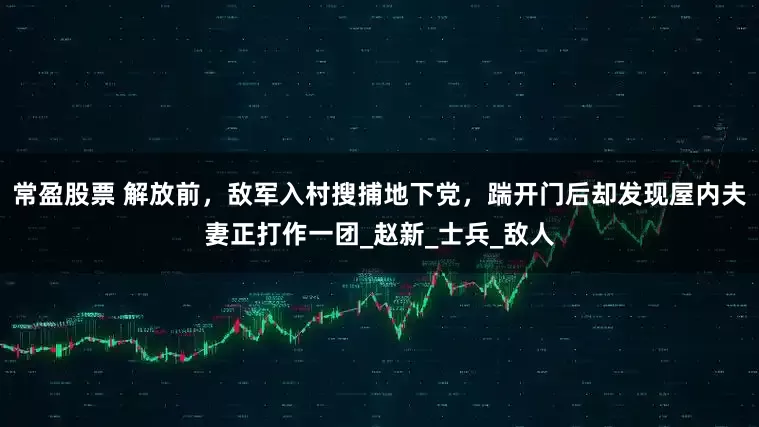 常盈股票 解放前，敌军入村搜捕地下党，踹开门后却发现屋内夫妻正打作一团_赵新_士兵_敌人