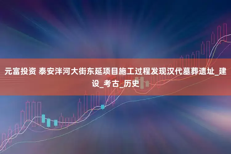 元富投资 泰安泮河大街东延项目施工过程发现汉代墓葬遗址_建设_考古_历史