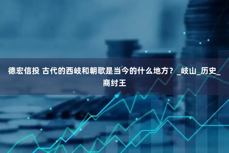 德宏信投 古代的西岐和朝歌是当今的什么地方？_岐山_历史_商纣王