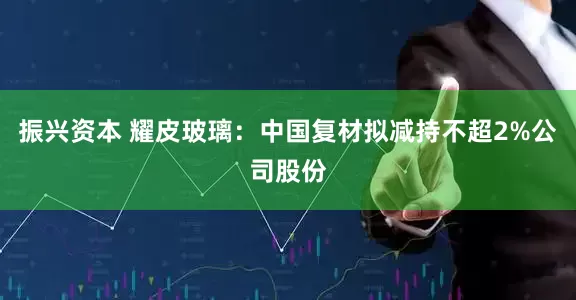 振兴资本 耀皮玻璃：中国复材拟减持不超2%公司股份