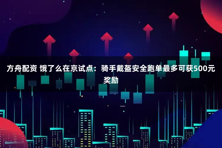 方舟配资 饿了么在京试点：骑手戴盔安全跑单最多可获500元奖励