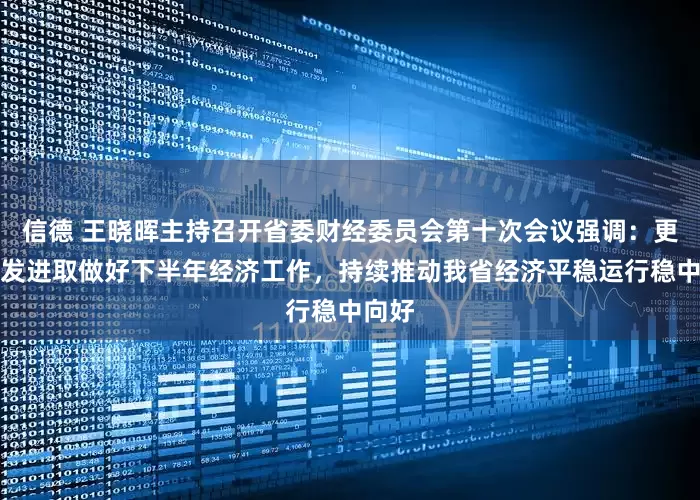 信德 王晓晖主持召开省委财经委员会第十次会议强调：更加奋发进取做好下半年经济工作，持续推动我省经济平稳运行稳中向好