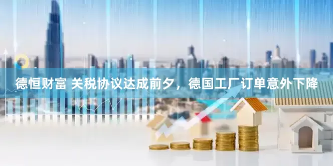 德恒财富 关税协议达成前夕，德国工厂订单意外下降