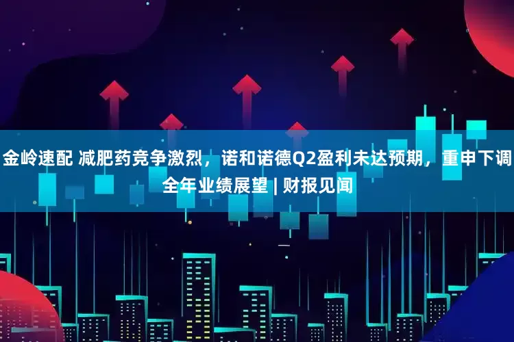 金岭速配 减肥药竞争激烈，诺和诺德Q2盈利未达预期，重申下调全年业绩展望 | 财报见闻
