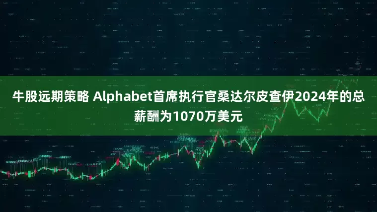 牛股远期策略 Alphabet首席执行官桑达尔皮查伊2024年的总薪酬为1070万美元
