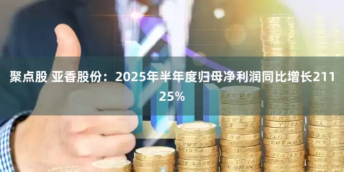 聚点股 亚香股份:2025年半年度归母净利润同比增长21125%