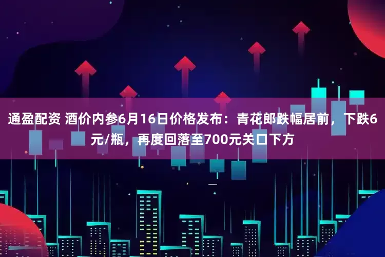 通盈配资 酒价内参6月16日价格发布：青花郎跌幅居前，下跌6元/瓶，再度回落至700元关口下方