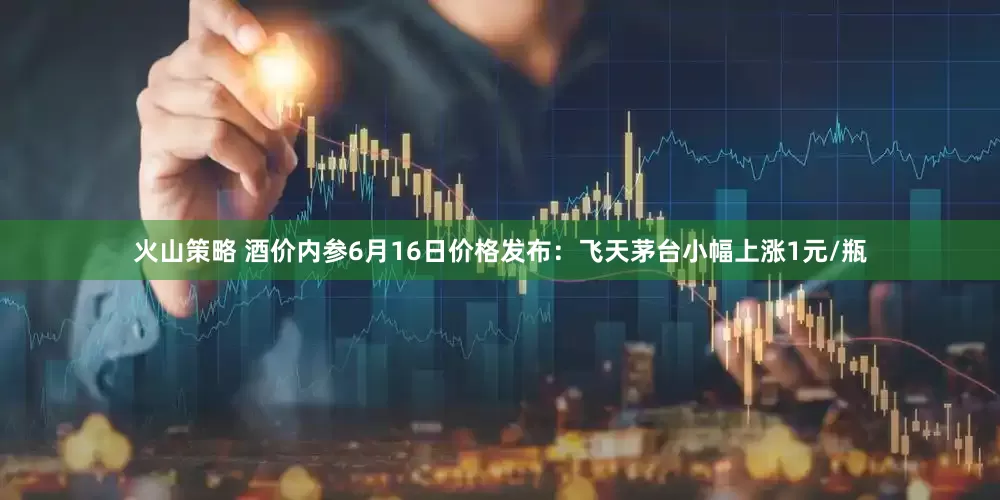 火山策略 酒价内参6月16日价格发布：飞天茅台小幅上涨1元/瓶