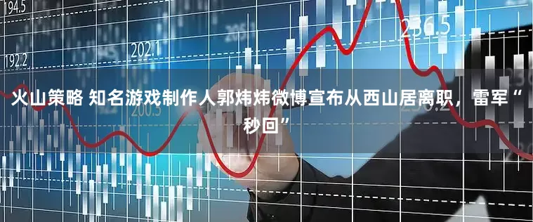 火山策略 知名游戏制作人郭炜炜微博宣布从西山居离职，雷军“秒回”